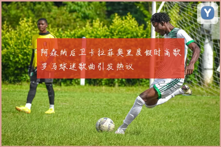 阿森纳后卫卡拉菲奥里度假时高歌罗马球迷歌曲引发热议