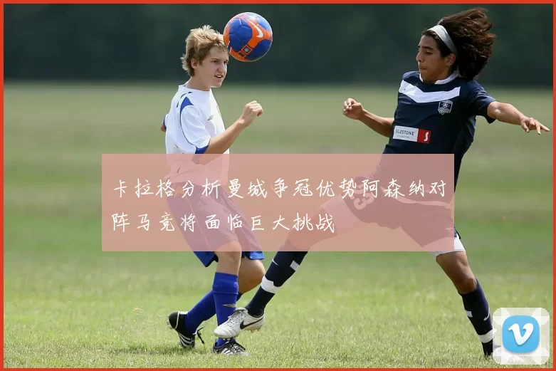 卡拉格分析曼城争冠优势阿森纳对阵马竞将面临巨大挑战