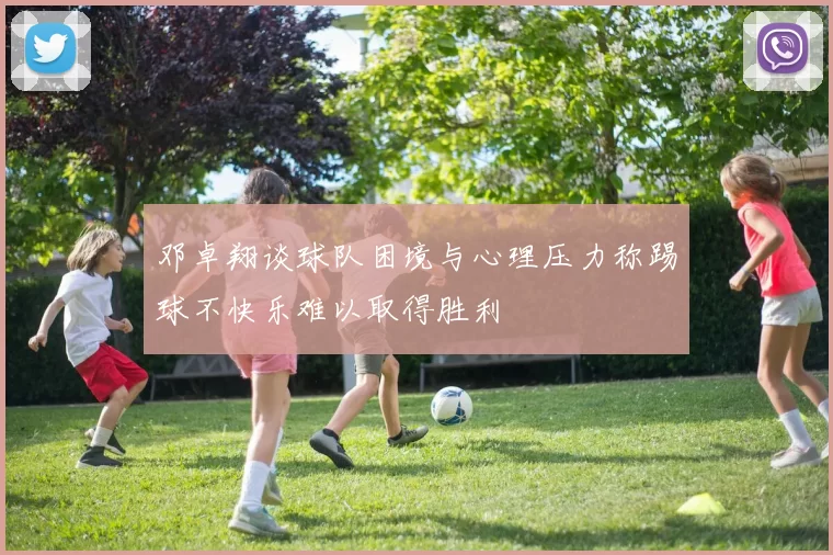 邓卓翔谈球队困境与心理压力称踢球不快乐难以取得胜利