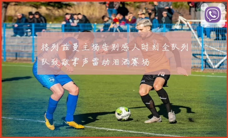格列兹曼主场告别感人时刻全队列队致敬掌声雷动泪洒赛场
