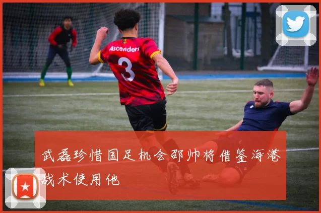 武磊珍惜国足机会邵帅将借鉴海港战术使用他