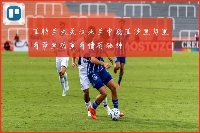 亚特兰大关注米兰中场亚沙里与里奇萨里对里奇情有独钟