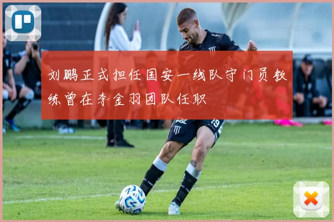 刘鹏正式担任国安一线队守门员教练曾在李金羽团队任职