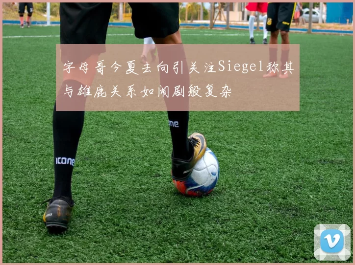 字母哥今夏去向引关注Siegel称其与雄鹿关系如闹剧般复杂