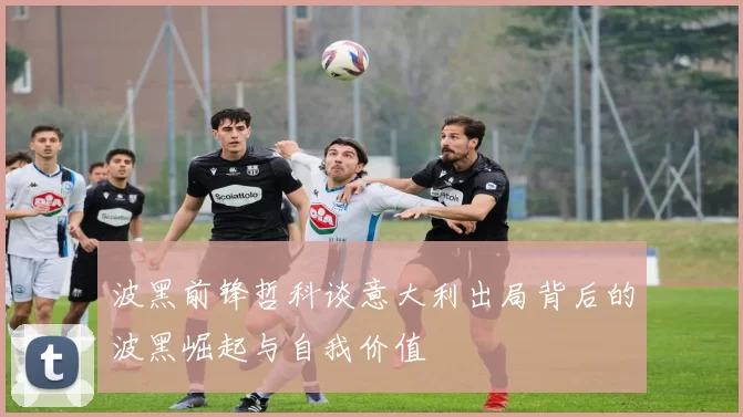 波黑前锋哲科谈意大利出局背后的波黑崛起与自我价值