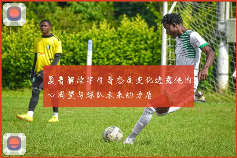 夏普解读字母哥态度变化透露他内心渴望与球队未来的矛盾