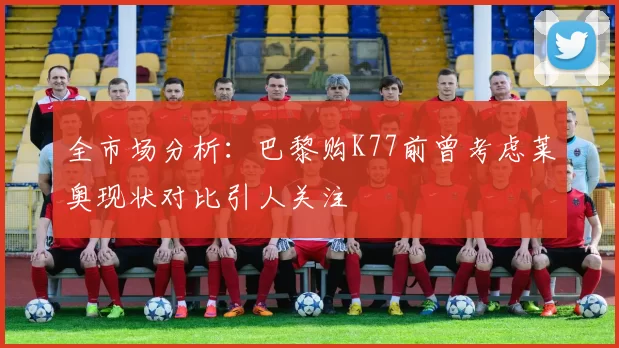 全市场分析：巴黎购K77前曾考虑莱奥现状对比引人关注