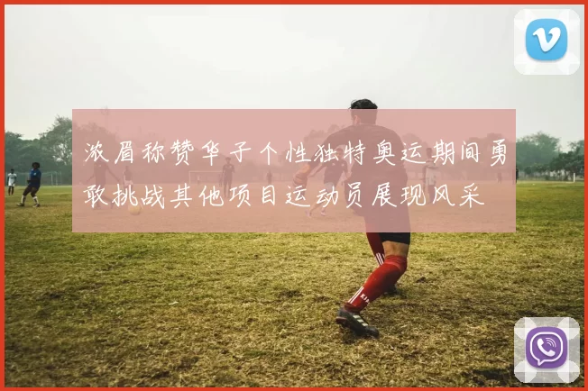 浓眉称赞华子个性独特奥运期间勇敢挑战其他项目运动员展现风采