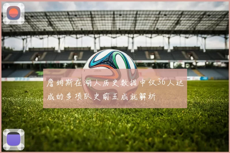 詹姆斯在湖人历史数据中仅36人达成的多项队史前五成就解析