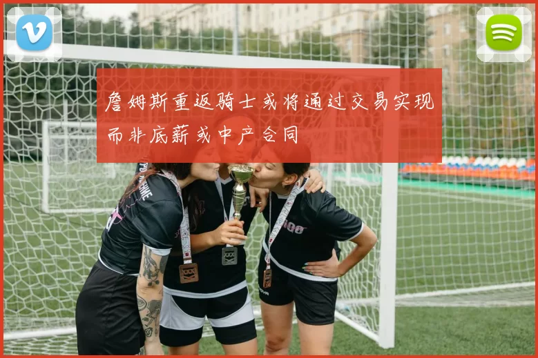 詹姆斯重返骑士或将通过交易实现而非底薪或中产合同