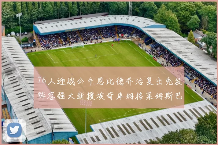 76人迎战公牛恩比德乔治复出先发阵容强大新援埃奇库姆格莱姆斯巴洛助力