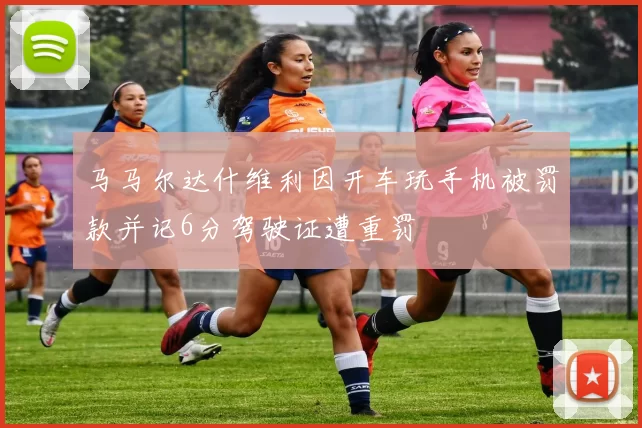 马马尔达什维利因开车玩手机被罚款并记6分驾驶证遭重罚