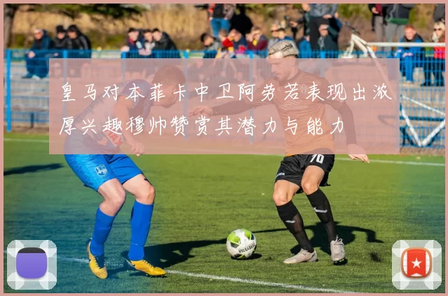 皇马对本菲卡中卫阿劳若表现出浓厚兴趣穆帅赞赏其潜力与能力