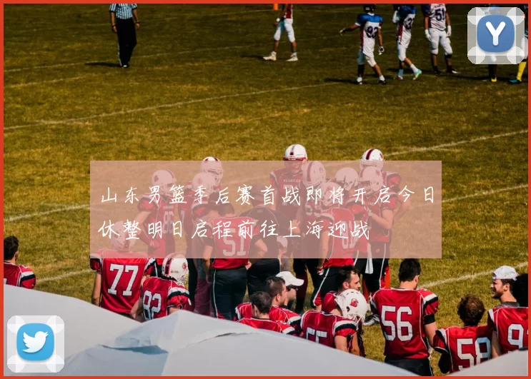 山东男篮季后赛首战即将开启今日休整明日启程前往上海迎战